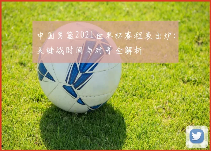 中国男篮2021世界杯赛程表出炉:关键战时间与对手全解析