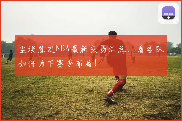 尘埃落定NBA最新交易汇总,看各队如何为下赛季布局!