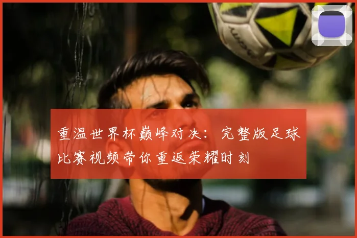 重温世界杯巅峰对决：完整版足球比赛视频带你重返荣耀时刻