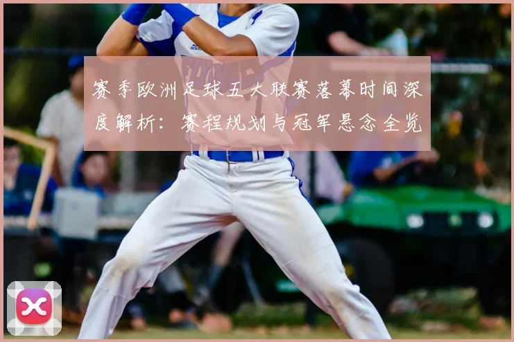 赛季欧洲足球五大联赛落幕时间深度解析：赛程规划与冠军悬念全览