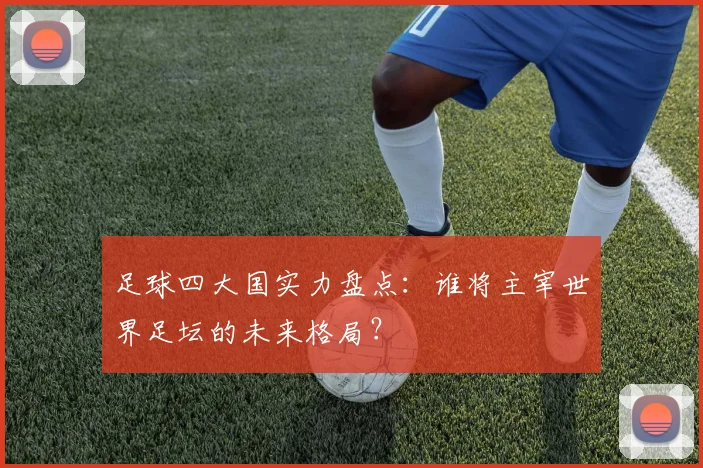 足球四大国实力盘点:谁将主宰世界足坛的未来格局?