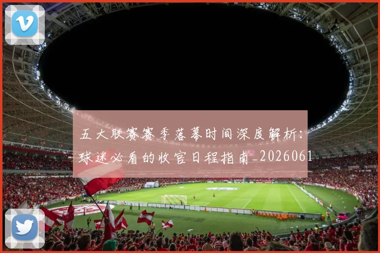 五大联赛赛季落幕时间深度解析：球迷必看的收官日程指南_20260611141821