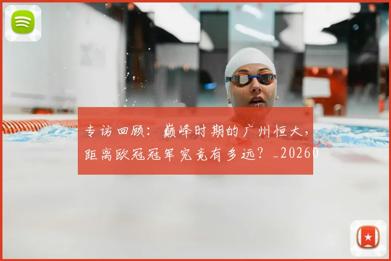专访回顾：巅峰时期的广州恒大，距离欧冠冠军究竟有多远？_20260609201220