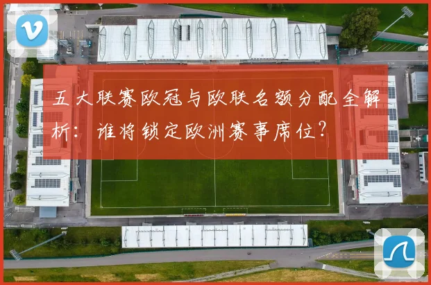 五大联赛欧冠与欧联名额分配全解析:谁将锁定欧洲赛事席位?