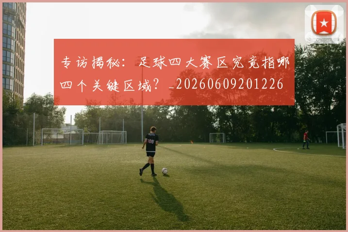 专访揭秘：足球四大赛区究竟指哪四个关键区域？_20260609201226