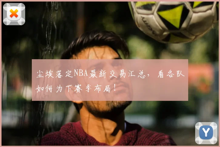 尘埃落定NBA最新交易汇总，看各队如何为下赛季布局！