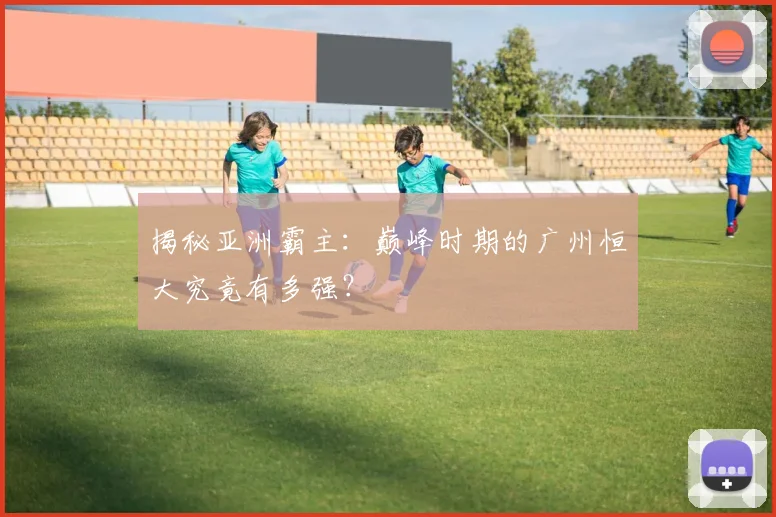 揭秘亚洲霸主：巅峰时期的广州恒大究竟有多强？