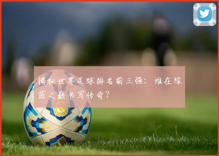 揭秘世界足球排名前三强：谁在绿茵之巅书写传奇？