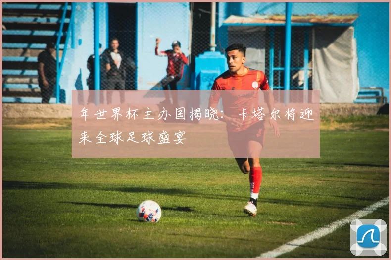 年世界杯主办国揭晓：卡塔尔将迎来全球足球盛宴