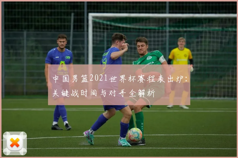 中国男篮2021世界杯赛程表出炉：关键战时间与对手全解析